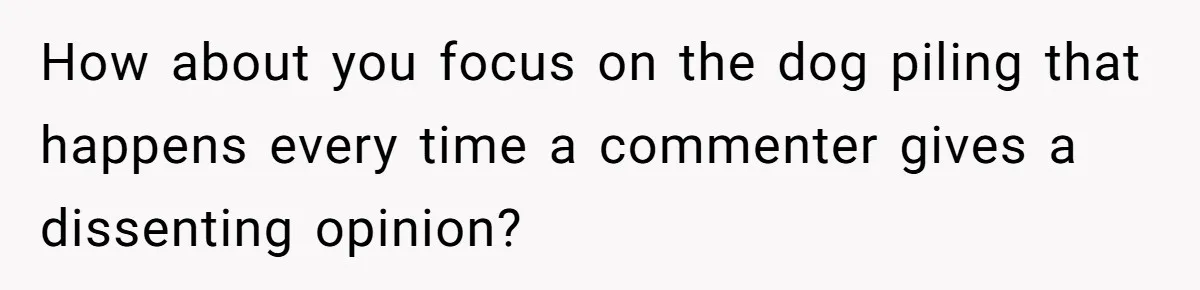 How about you focus on the dog piling that happens every time a commenter gives a dissenting opinion?