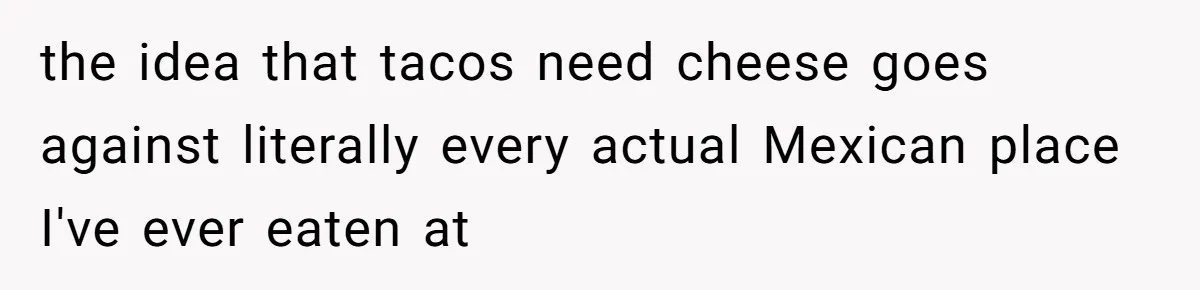 the idea that tacos need cheese goes against literally every actual Mexican place I've ever eaten at