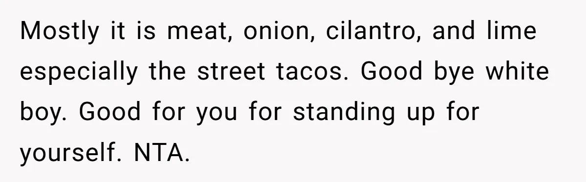 Mostly it is meat, onion, cilantro, and lime especially the street tacos. Good bye white boy. Good for you for standing up for yourself. NTA.