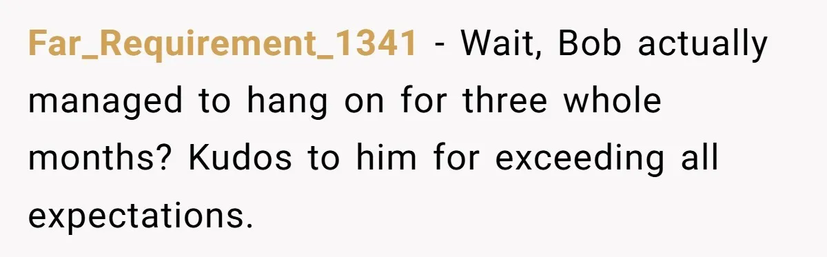 Far_Requirement_1341 − Wait, Bob actually managed to hang on for three whole months? Kudos to him for exceeding all expectations.