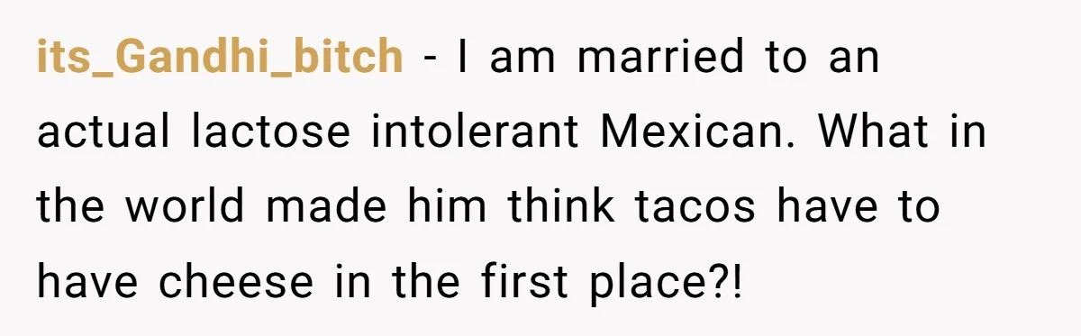 its_Gandhi_bitch − I am married to an actual lactose intolerant Mexican. What in the world made him think tacos have to have cheese in the first place?!