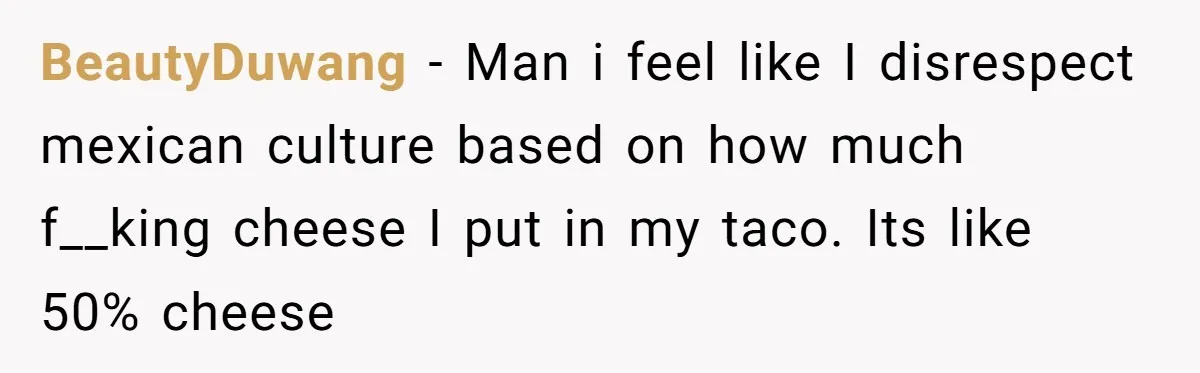 BeautyDuwang − Man i feel like I disrespect mexican culture based on how much f__king cheese I put in my taco. Its like 50% cheese