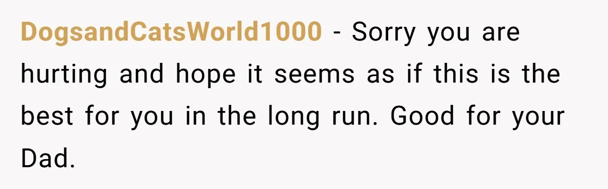 DogsandCatsWorld1000 − Sorry you are hurting and hope it seems as if this is the best for you in the long run. Good for your Dad.
