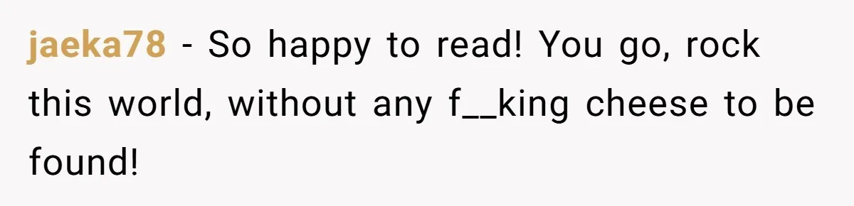 jaeka78 − So happy to read! You go, rock this world, without any f__king cheese to be found!