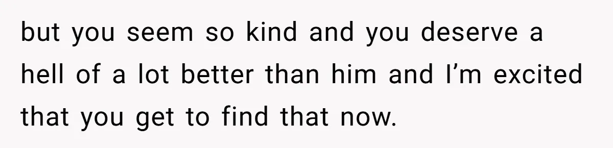 but you seem so kind and you deserve a hell of a lot better than him and I’m excited that you get to find that now.
