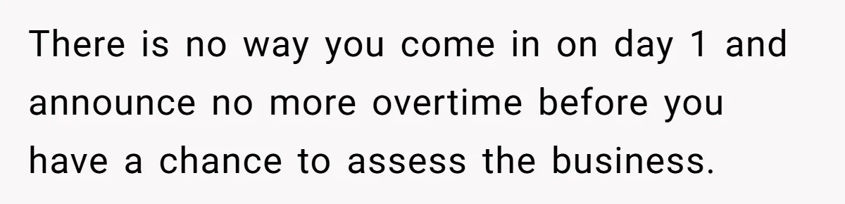 There is no way you come in on day 1 and announce no more overtime before you have a chance to assess the business.