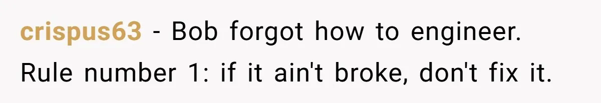 crispus63 − Bob forgot how to engineer. Rule number 1: if it ain't broke, don't fix it.