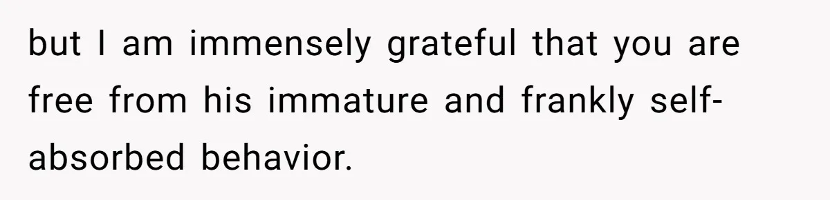 but I am immensely grateful that you are free from his immature and frankly self-absorbed behavior.