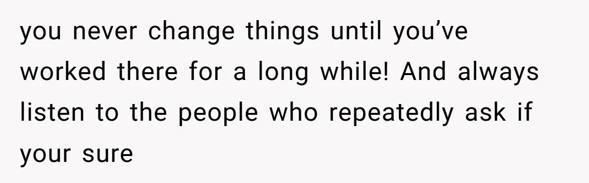 you never change things until you’ve worked there for a long while! And always listen to the people who repeatedly ask if your sure