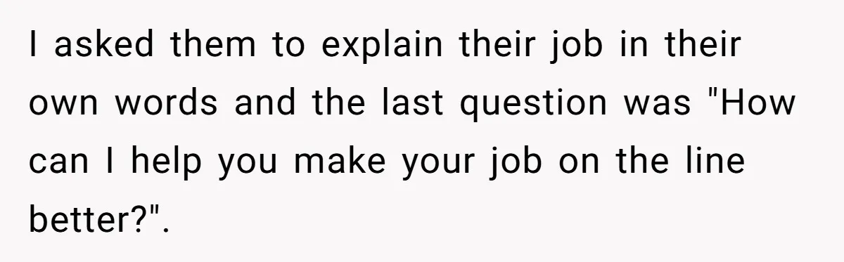 I asked them to explain their job in their own words and the last question was "How can I help you make your job on the line better?".
