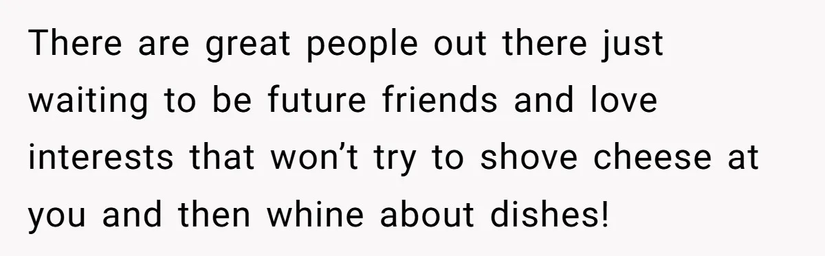 There are great people out there just waiting to be future friends and love interests that won’t try to shove cheese at you and then whine about dishes!