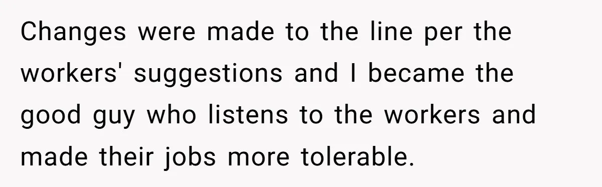 Changes were made to the line per the workers' suggestions and I became the good guy who listens to the workers and made their jobs more tolerable.