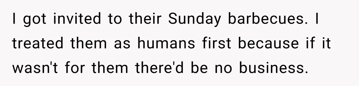 I got invited to their Sunday barbecues. I treated them as humans first because if it wasn't for them there'd be no business.
