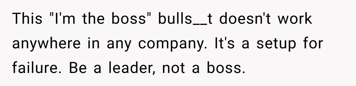This "I'm the boss" bulls__t doesn't work anywhere in any company. It's a setup for failure. Be a leader, not a boss.