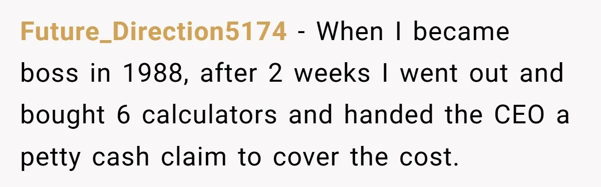 Future_Direction5174 − When I became boss in 1988, after 2 weeks I went out and bought 6 calculators and handed the CEO a petty cash claim to cover the cost.