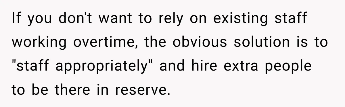 If you don't want to rely on existing staff working overtime, the obvious solution is to "staff appropriately" and hire extra people to be there in reserve.