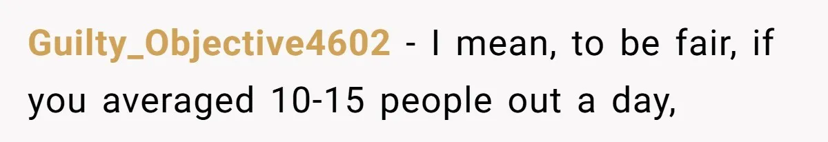 Guilty_Objective4602 − I mean, to be fair, if you averaged 10-15 people out a day,