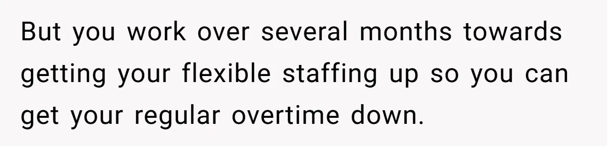 But you work over several months towards getting your flexible staffing up so you can get your regular overtime down.