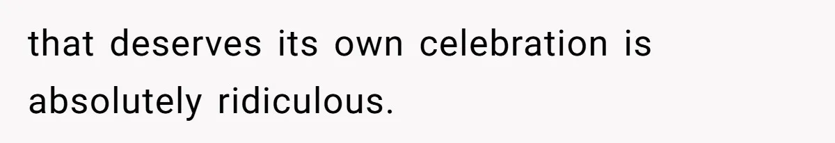 that deserves its own celebration is absolutely ridiculous.