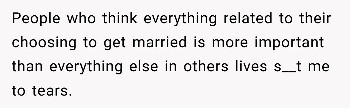 People who think everything related to their choosing to get married is more important than everything else in others lives s__t me to tears.