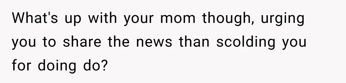What's up with your mom though, urging you to share the news than scolding you for doing do?