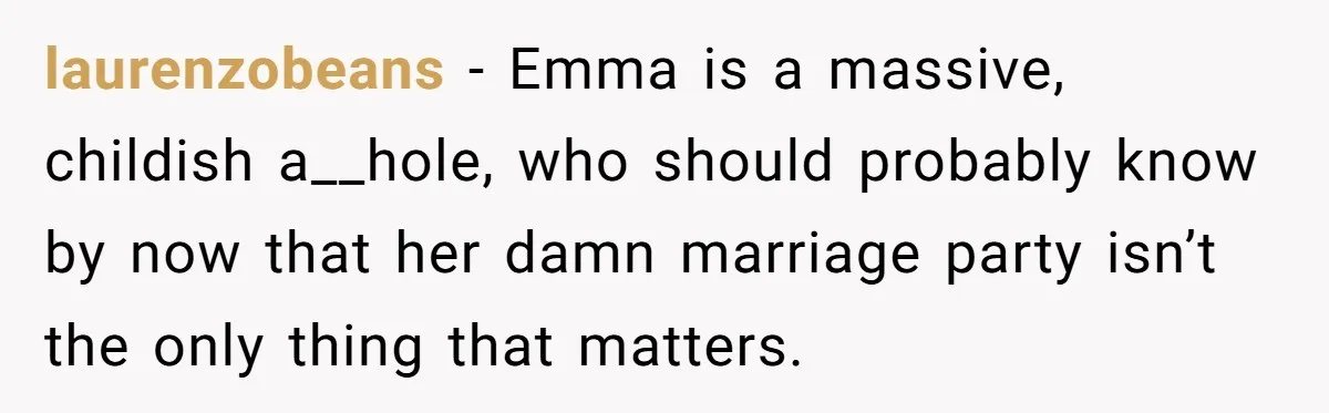 laurenzobeans − Emma is a massive, childish a__hole, who should probably know by now that her damn marriage party isn’t the only thing that matters.