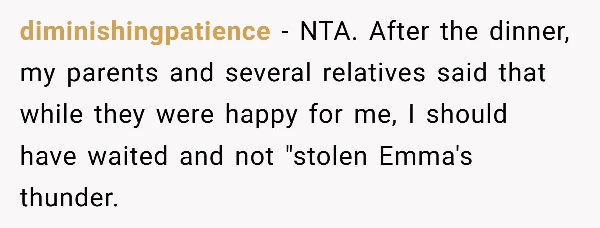 diminishingpatience − NTA. After the dinner, my parents and several relatives said that while they were happy for me, I should have waited and not "stolen Emma's thunder.