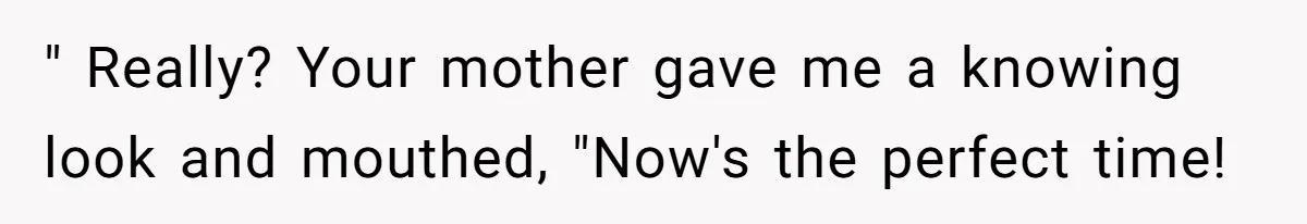 " Really? Your mother gave me a knowing look and mouthed, "Now's the perfect time!