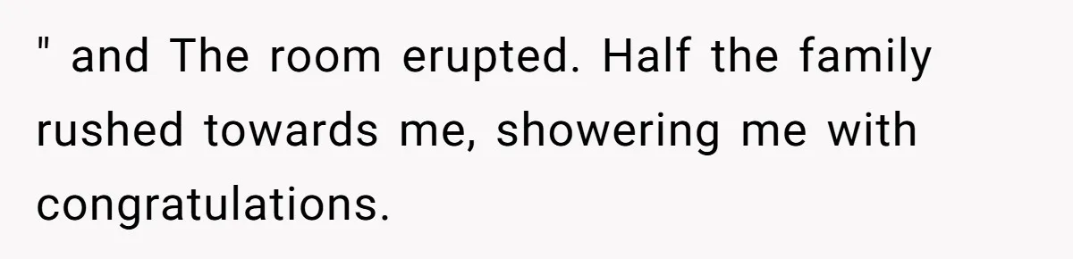 " and The room erupted. Half the family rushed towards me, showering me with congratulations.
