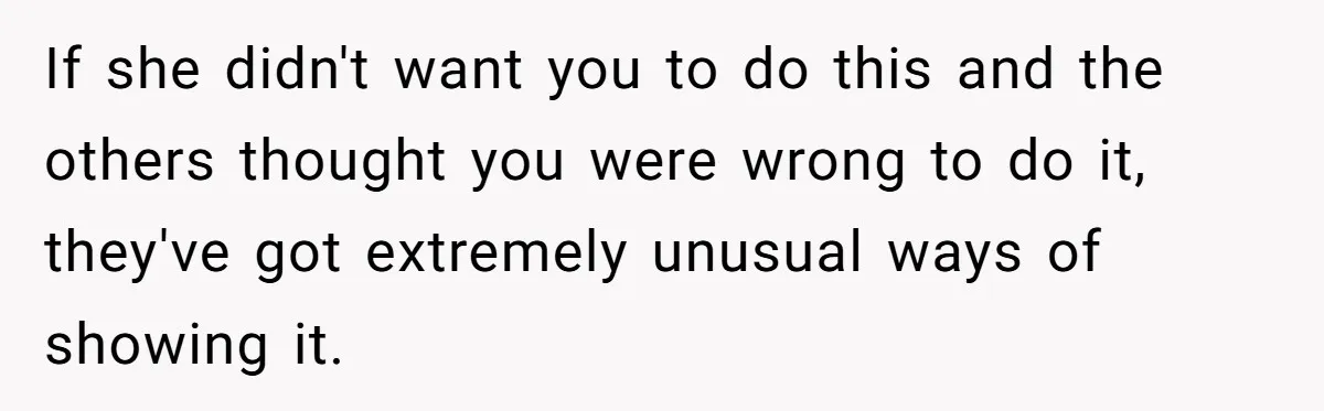 If she didn't want you to do this and the others thought you were wrong to do it, they've got extremely unusual ways of showing it.