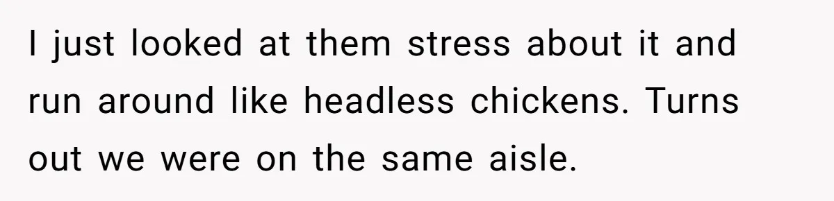 I just looked at them stress about it and run around like headless chickens. Turns out we were on the same aisle.