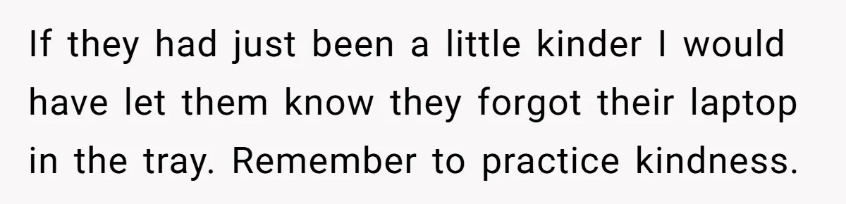 If they had just been a little kinder I would have let them know they forgot their laptop in the tray. Remember to practice kindness.