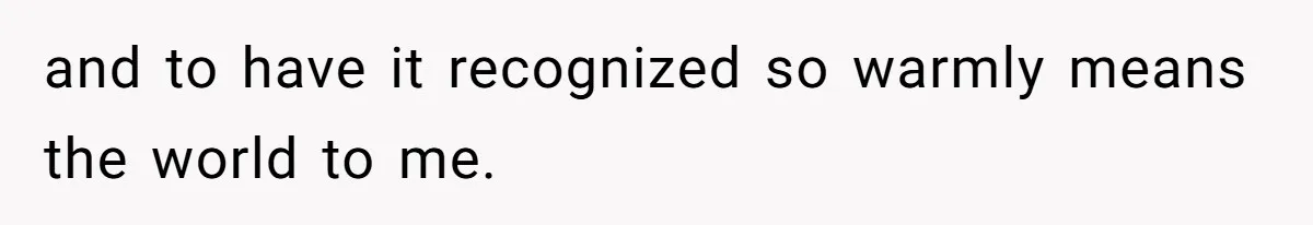 and to have it recognized so warmly means the world to me.