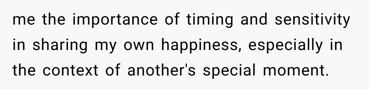 me the importance of timing and sensitivity in sharing my own happiness, especially in the context of another's special moment.