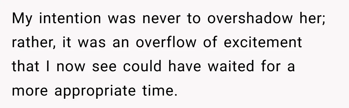 My intention was never to overshadow her; rather, it was an overflow of excitement that I now see could have waited for a more appropriate time.