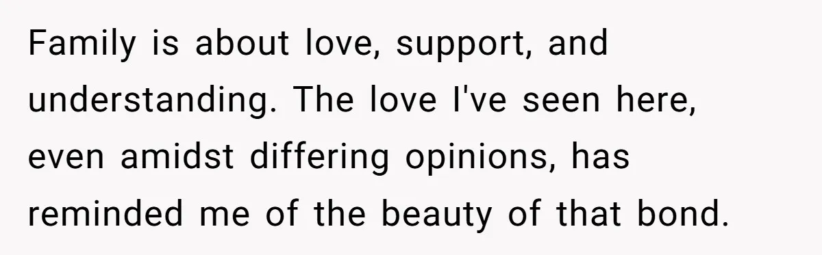 Family is about love, support, and understanding. The love I've seen here, even amidst differing opinions, has reminded me of the beauty of that bond.