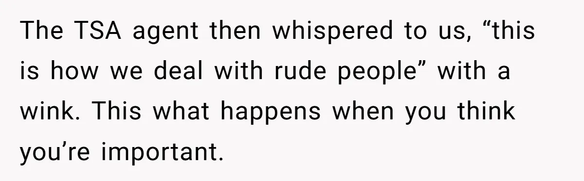 The TSA agent then whispered to us, “this is how we deal with rude people” with a wink. This what happens when you think you’re important.