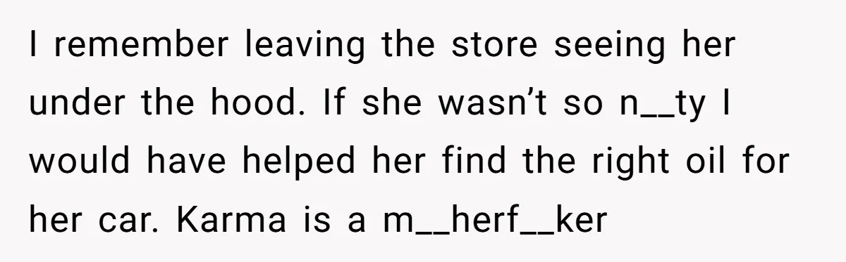 I remember leaving the store seeing her under the hood. If she wasn’t so n__ty I would have helped her find the right oil for her car. Karma is a...