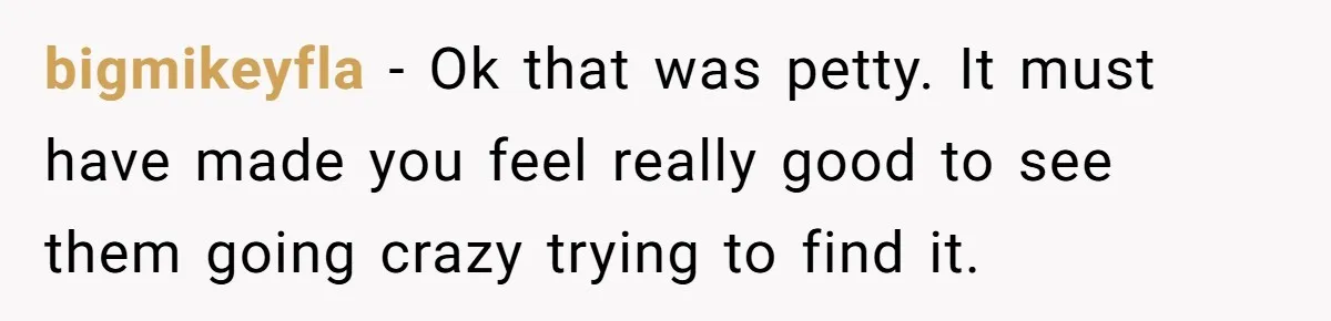 bigmikeyfla − Ok that was petty. It must have made you feel really good to see them going crazy trying to find it.