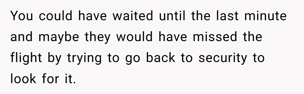 You could have waited until the last minute and maybe they would have missed the flight by trying to go back to security to look for it.