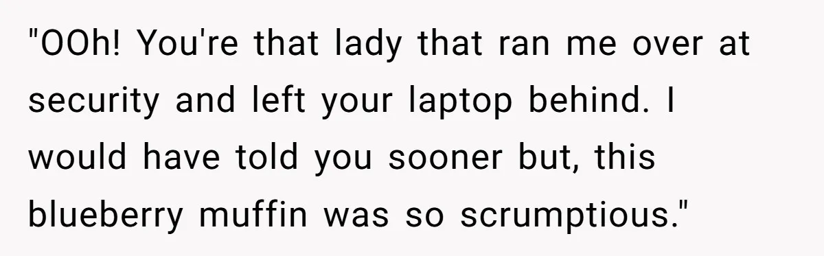 "OOh! You're that lady that ran me over at security and left your laptop behind. I would have told you sooner but, this blueberry muffin was so scrumptious."