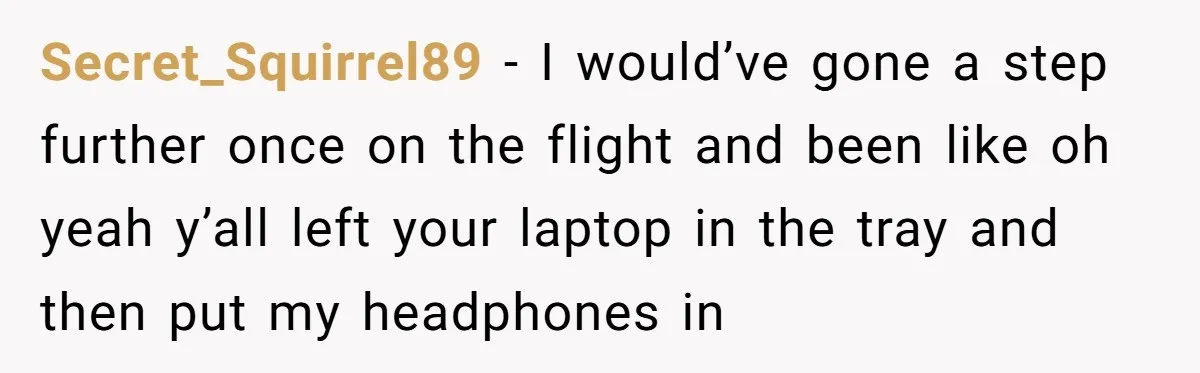 Secret_Squirrel89 − I would’ve gone a step further once on the flight and been like oh yeah y’all left your laptop in the tray and then put my headphones in