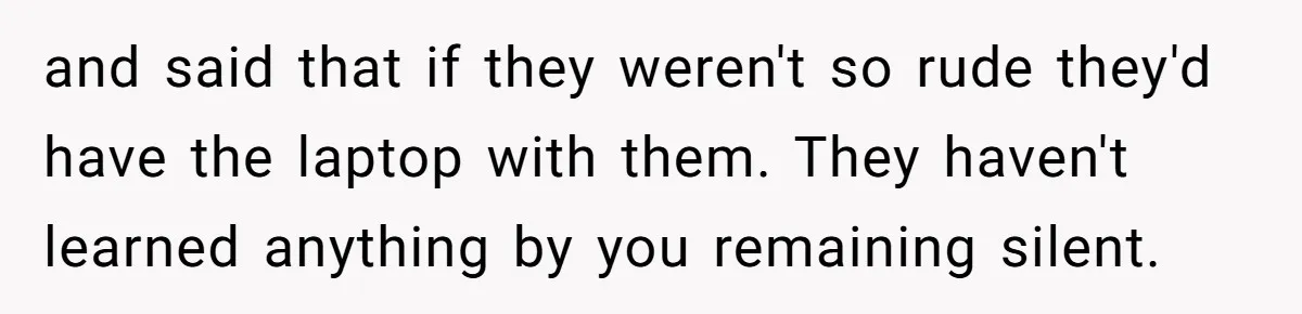 and said that if they weren't so rude they'd have the laptop with them. They haven't learned anything by you remaining silent.