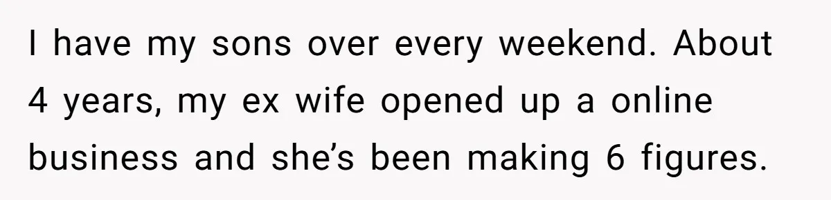 I have my sons over every weekend. About 4 years, my ex wife opened up a online business and she’s been making 6 figures.