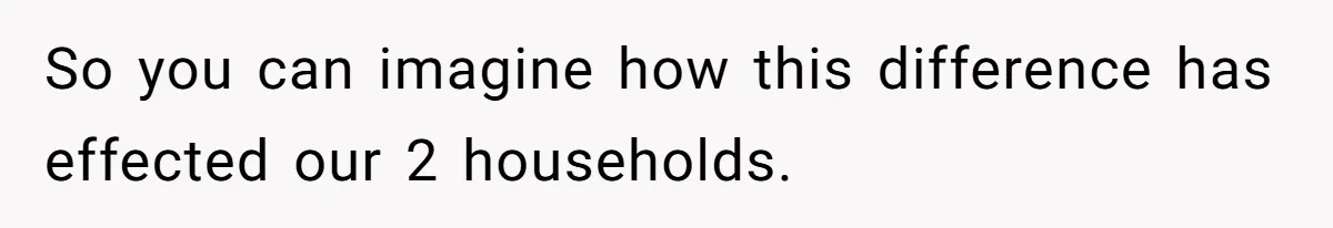 So you can imagine how this difference has effected our 2 households.