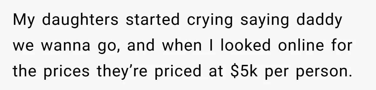 My daughters started crying saying daddy we wanna go, and when I looked online for the prices they’re priced at $5k per person.