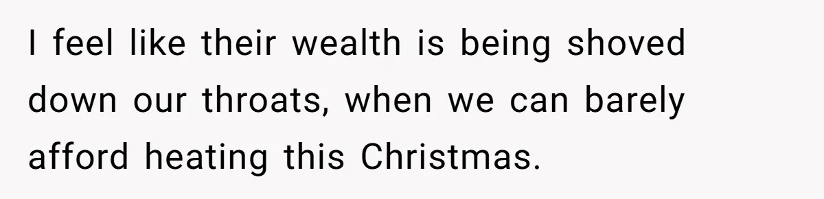 I feel like their wealth is being shoved down our throats, when we can barely afford heating this Christmas.