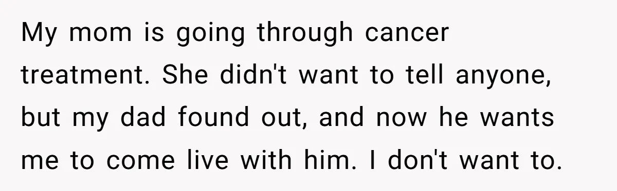 My mom is going through cancer treatment. She didn't want to tell anyone, but my dad found out, and now he wants me to come live with him. I don't...