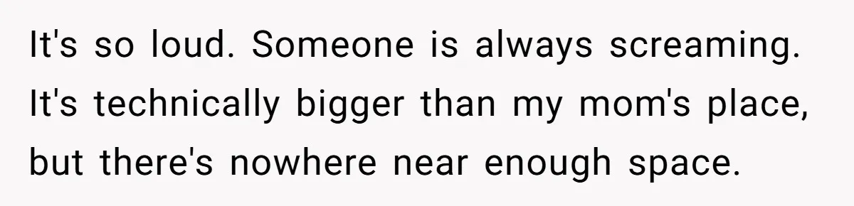 It's so loud. Someone is always screaming. It's technically bigger than my mom's place, but there's nowhere near enough space.