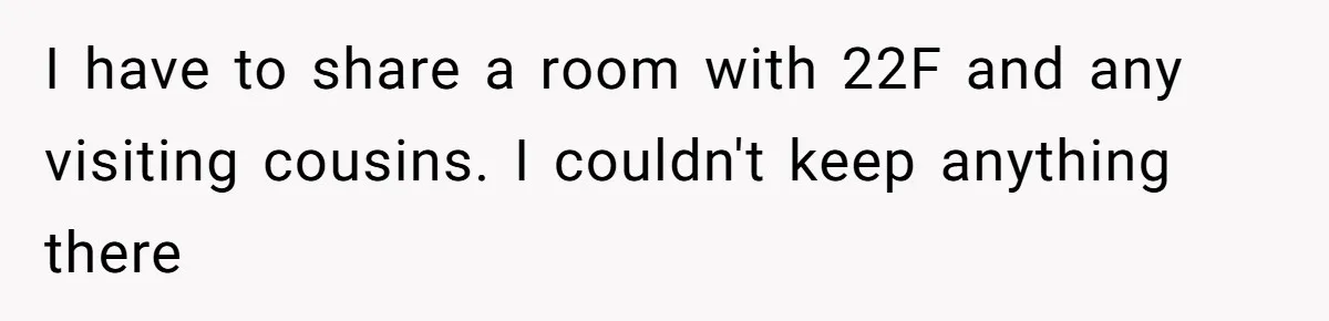 I have to share a room with 22F and any visiting cousins. I couldn't keep anything there